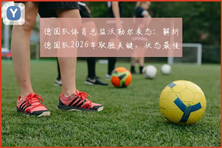 德国队体育总监沃勒尔表态：解析德国队2026年取胜关键，状态最佳时无惧任何强敌