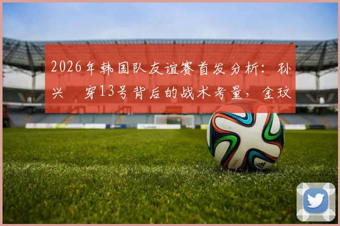 2026年韩国队友谊赛首发分析:孙兴慜穿13号背后的战术考量,金玟哉轮换替补原因解析