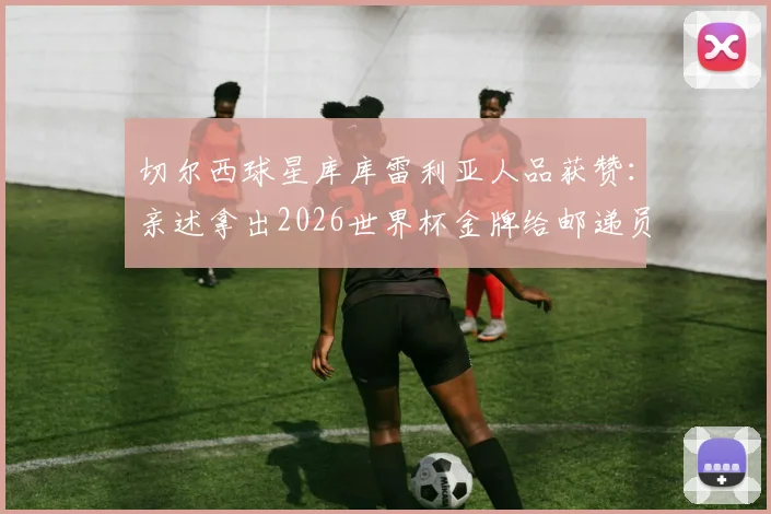 切尔西球星库库雷利亚人品获赞：亲述拿出2026世界杯金牌给邮递员体验的暖心故事