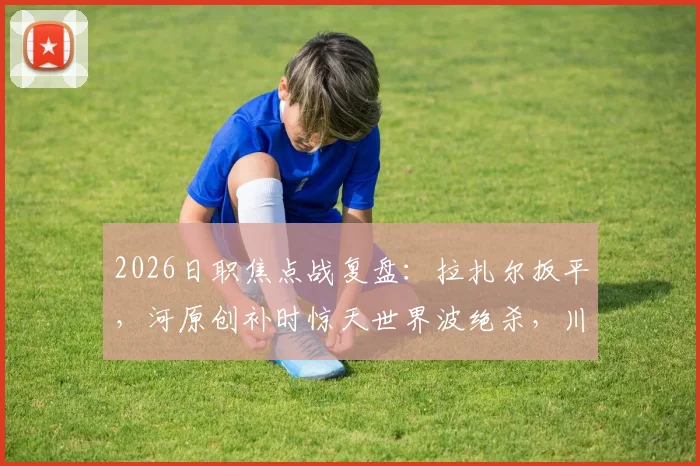 2026日职焦点战复盘：拉扎尔扳平，河原创补时惊天世界波绝杀，川崎前锋3-2险胜浦和红钻
