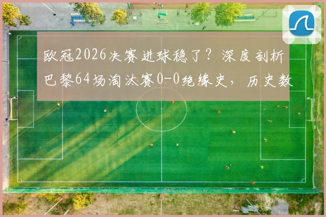 欧冠2026决赛进球稳了?深度剖析巴黎64场淘汰赛0-0绝缘史,历史数据揭示决赛比分悬念