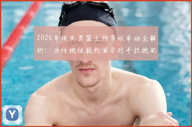 2026年埃及男篮主帅争议举动全解析:为何抱住裁判演示对手拦抱犯规,现场判罚依据是什么