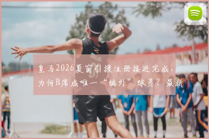 皇马2026夏窗引援注册接近完成,为何B席成唯一“编外”球员?最新进展与分析