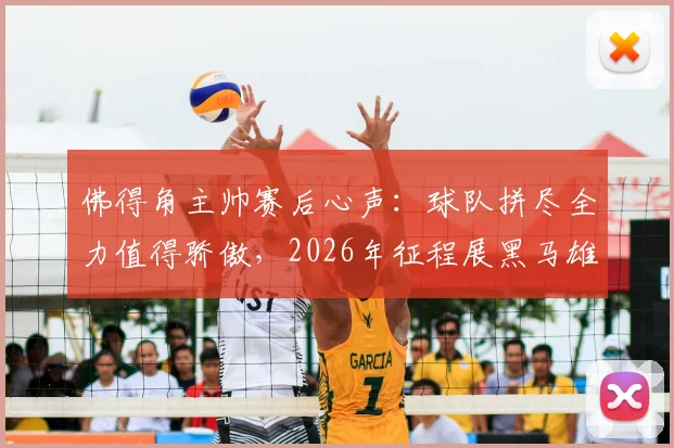 佛得角主帅赛后心声：球队拼尽全力值得骄傲，2026年征程展黑马雄心