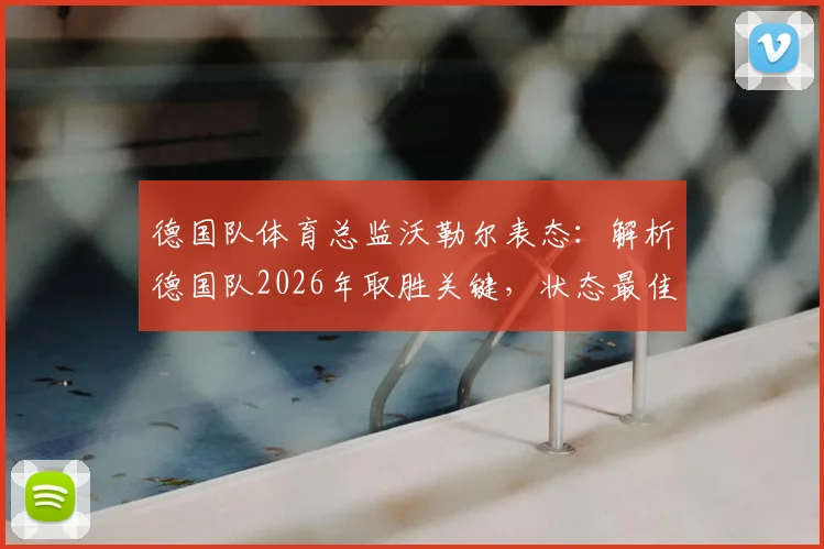 德国队体育总监沃勒尔表态：解析德国队2026年取胜关键，状态最佳时无惧任何强敌