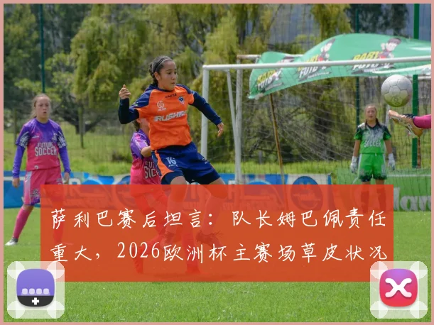 萨利巴赛后坦言：队长姆巴佩责任重大，2026欧洲杯主赛场草皮状况引争议