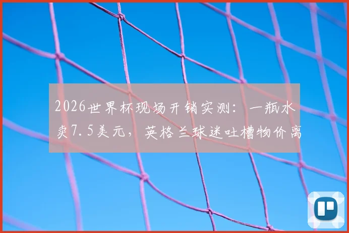 2026世界杯现场开销实测：一瓶水卖7.5美元，英格兰球迷吐槽物价离谱，普通球迷看完要花多少钱？