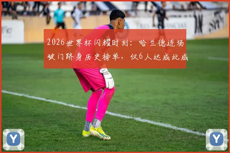 2026世界杯闪耀时刻:哈兰德连场破门跻身历史榜单,仅6人达成此成就!