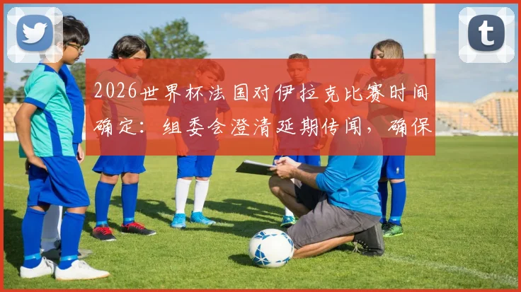 2026世界杯法国对伊拉克比赛时间确定：组委会澄清延期传闻，确保赛事如期进行
