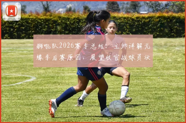 狮吼队2026赛季总结:主帅详解无缘季后赛原因,展望收官战球员状态调整与未来目标