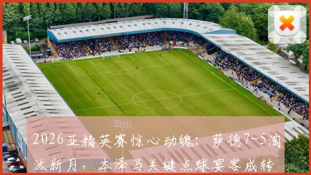 2026亚精英赛惊心动魄:萨德7-5淘汰新月,本泽马关键点球宴客成转折