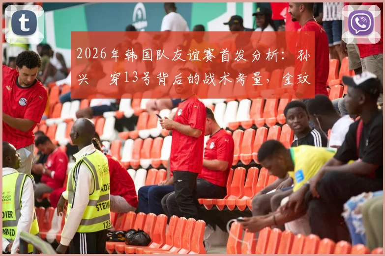 2026年韩国队友谊赛首发分析：孙兴慜穿13号背后的战术考量，金玟哉轮换替补原因解析