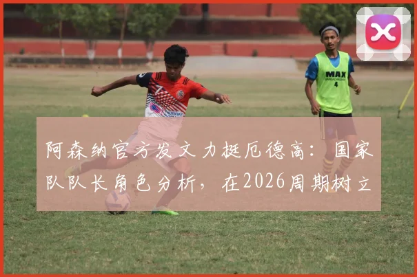 阿森纳官方发文力挺厄德高:国家队队长角色分析,在2026周期树立领袖新标杆