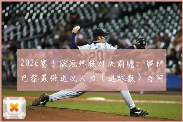 2026赛季欧冠终极对决前瞻：解析巴黎最强进攻火力（进球数）与阿森纳最稳后防线（丢球数），历史交锋与战术预测全览