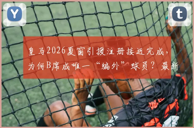 皇马2026夏窗引援注册接近完成，为何B席成唯一“编外”球员？最新进展与分析