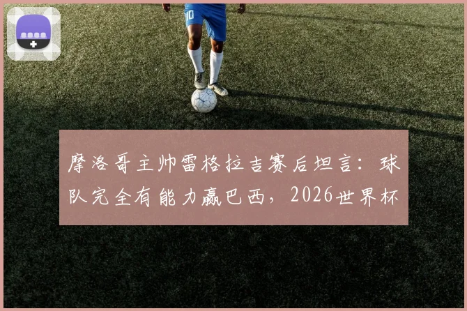 摩洛哥主帅雷格拉吉赛后坦言：球队完全有能力赢巴西，2026世界杯野心已显露无疑