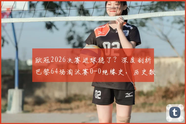 欧冠2026决赛进球稳了？深度剖析巴黎64场淘汰赛0-0绝缘史，历史数据揭示决赛比分悬念