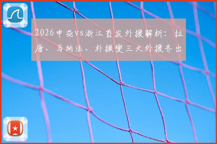 2026申花vs浙江首发外援解析：拉唐、马纳法、朴振燮三大外援齐出战，双方三外援阵容深度对比