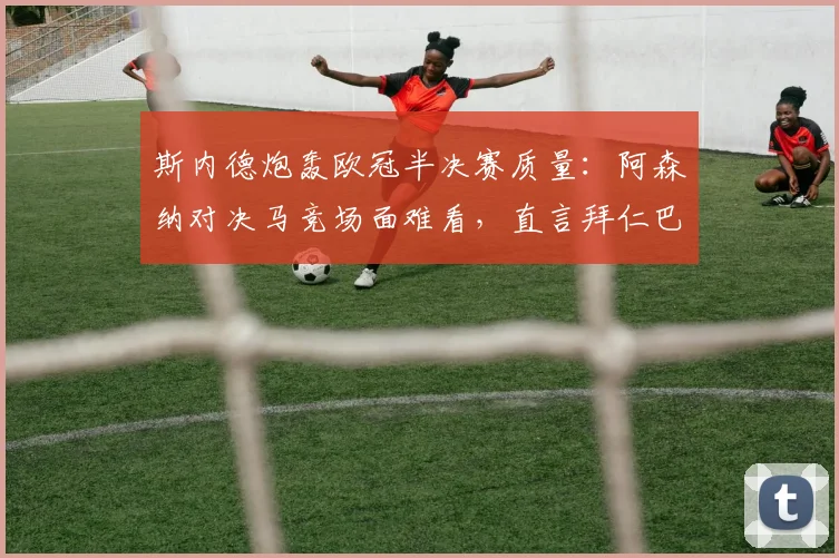 斯内德炮轰欧冠半决赛质量：阿森纳对决马竞场面难看，直言拜仁巴黎更配得上决赛席位