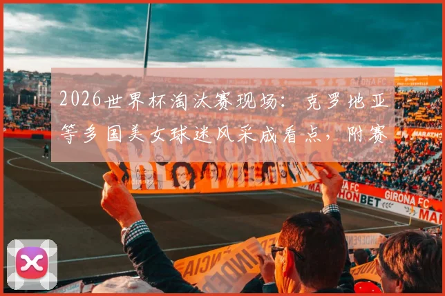 2026世界杯淘汰赛现场:克罗地亚等多国美女球迷风采成看点,附赛场内外精彩瞬间集锦