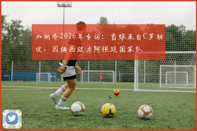 加纳乔2026年专访：首球来自C罗助攻，因梅西效力阿根廷国家队