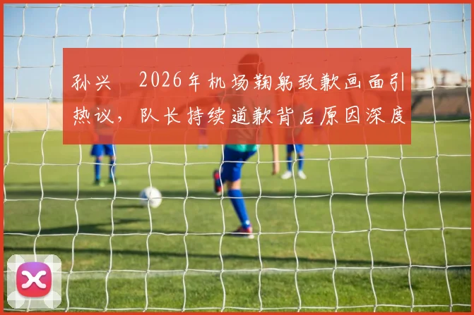 孙兴慜2026年机场鞠躬致歉画面引热议，队长持续道歉背后原因深度剖析