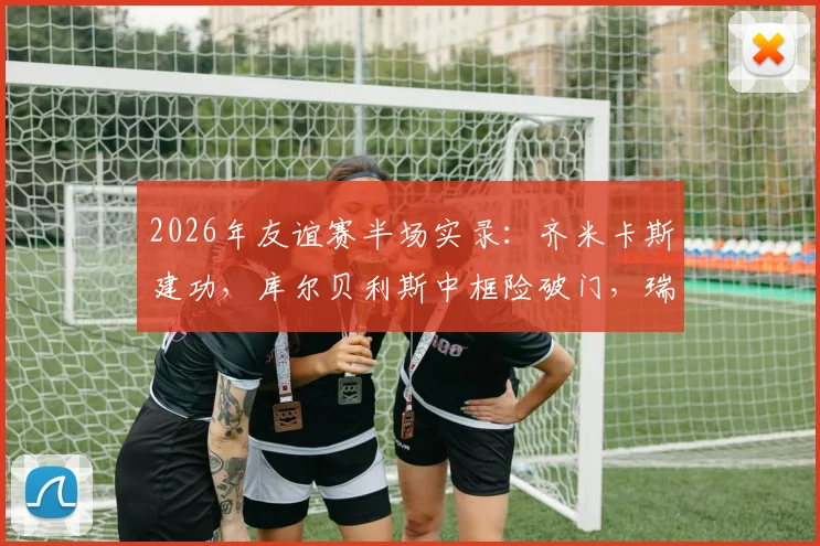 2026年友谊赛半场实录:齐米卡斯建功,库尔贝利斯中框险破门,瑞典0-1希腊关键战解析