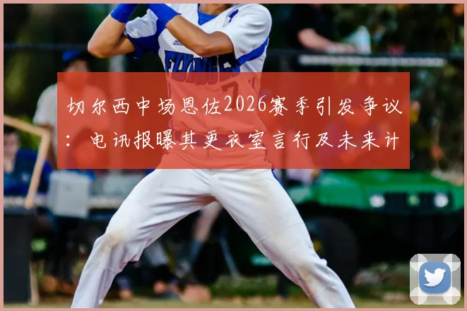 切尔西中场恩佐2026赛季引发争议：电讯报曝其更衣室言行及未来计划，队友关系成焦点