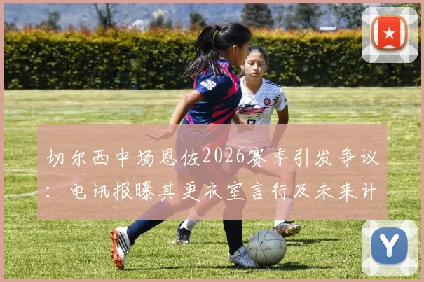 切尔西中场恩佐2026赛季引发争议:电讯报曝其更衣室言行及未来计划,队友关系成焦点