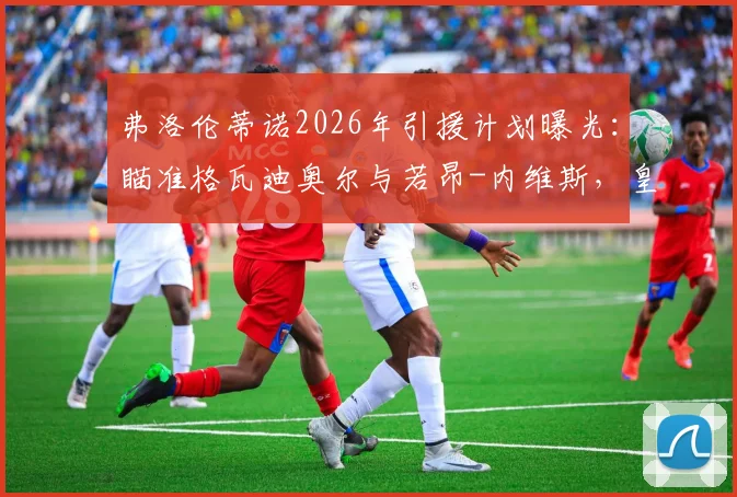 弗洛伦蒂诺2026年引援计划曝光：瞄准格瓦迪奥尔与若昂-内维斯，皇马重建关键一步