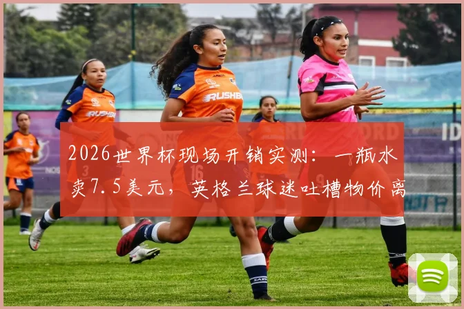 2026世界杯现场开销实测:一瓶水卖7.5美元,英格兰球迷吐槽物价离谱,普通球迷看完要花多少钱?