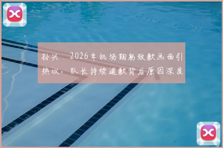 孙兴慜2026年机场鞠躬致歉画面引热议,队长持续道歉背后原因深度剖析