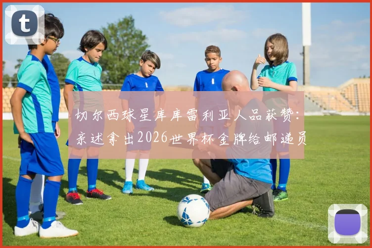 切尔西球星库库雷利亚人品获赞:亲述拿出2026世界杯金牌给邮递员体验的暖心故事