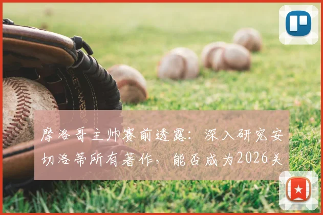 摩洛哥主帅赛前透露：深入研究安切洛蒂所有著作，能否成为2026关键战的战术优势？