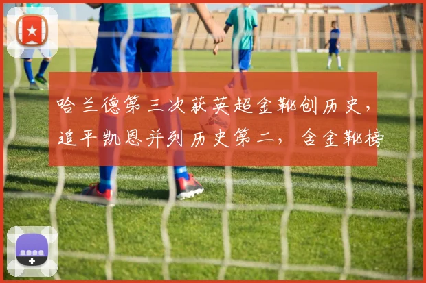 哈兰德第三次获英超金靴创历史，追平凯恩并列历史第二，含金靴榜单深度解析