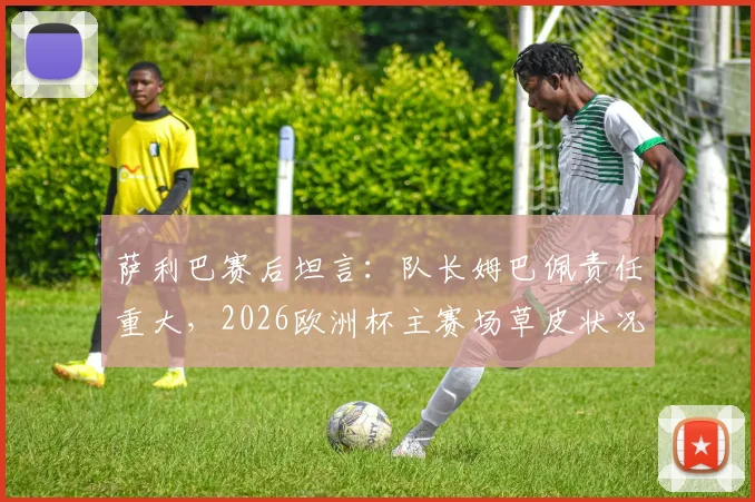 萨利巴赛后坦言:队长姆巴佩责任重大,2026欧洲杯主赛场草皮状况引争议