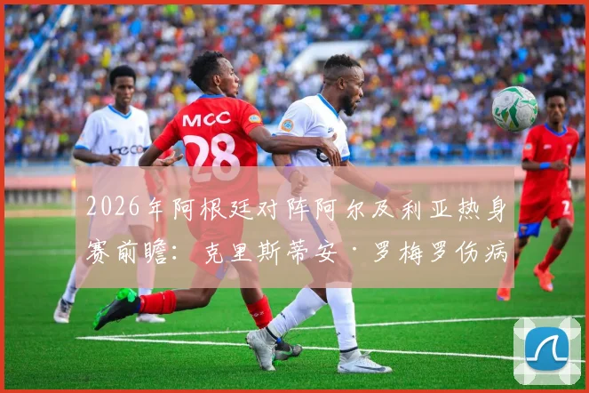 2026年阿根廷对阵阿尔及利亚热身赛前瞻：克里斯蒂安·罗梅罗伤病恢复确认出战，后防线首发阵容预测