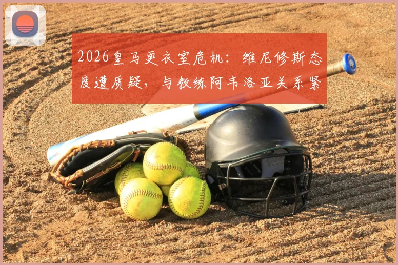 2026皇马更衣室危机:维尼修斯态度遭质疑,与教练阿韦洛亚关系紧张内幕