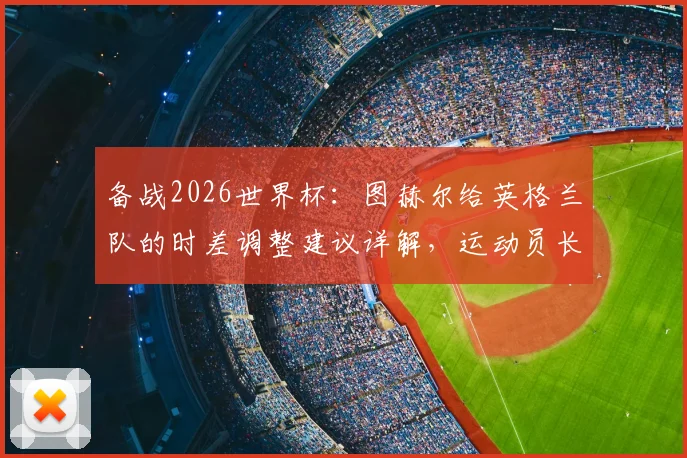 备战2026世界杯：图赫尔给英格兰队的时差调整建议详解，运动员长途旅行与度假地点选择指南
