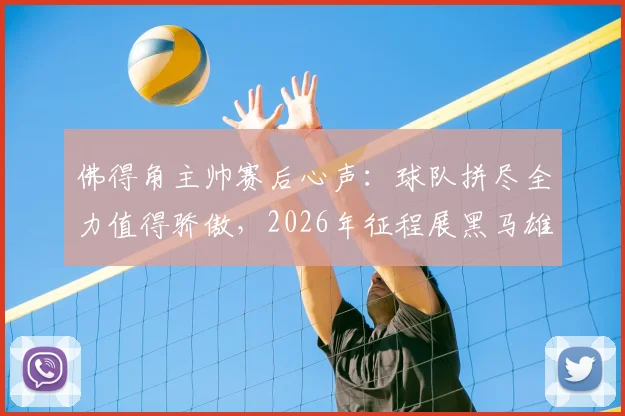 佛得角主帅赛后心声:球队拼尽全力值得骄傲,2026年征程展黑马雄心