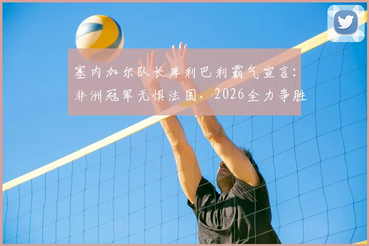 塞内加尔队长库利巴利霸气宣言：非洲冠军无惧法国，2026全力争胜，捍卫非洲足球荣耀