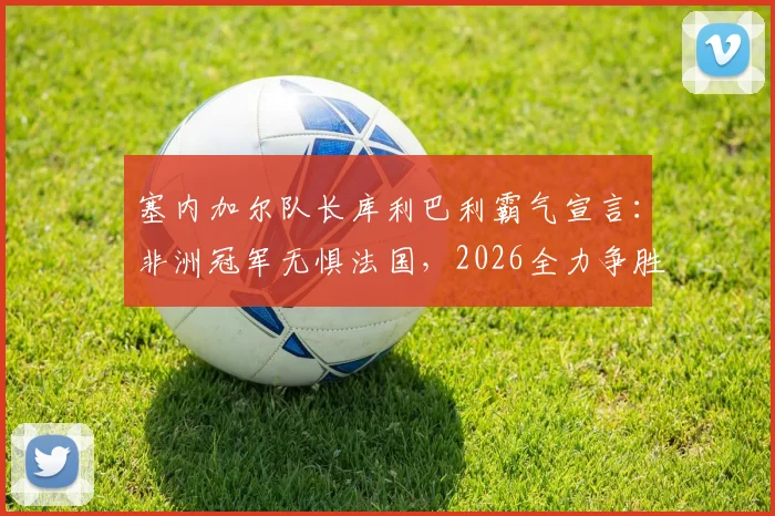 塞内加尔队长库利巴利霸气宣言:非洲冠军无惧法国,2026全力争胜,捍卫非洲足球荣耀