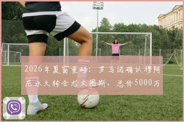 2026年夏窗重磅：罗马诺确认穆阿尼永久转会尤文图斯，总价5000万年薪500万签约细节全览