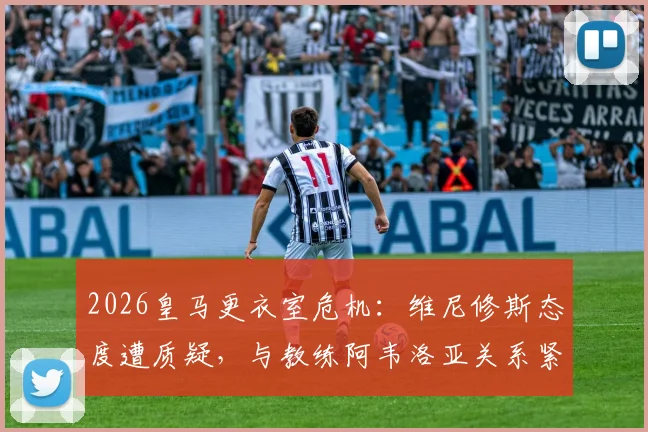 2026皇马更衣室危机：维尼修斯态度遭质疑，与教练阿韦洛亚关系紧张内幕