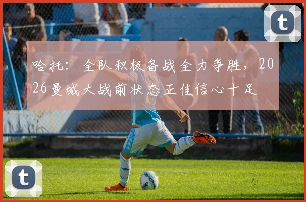 哈托：全队积极备战全力争胜，2026曼城大战前状态正佳信心十足