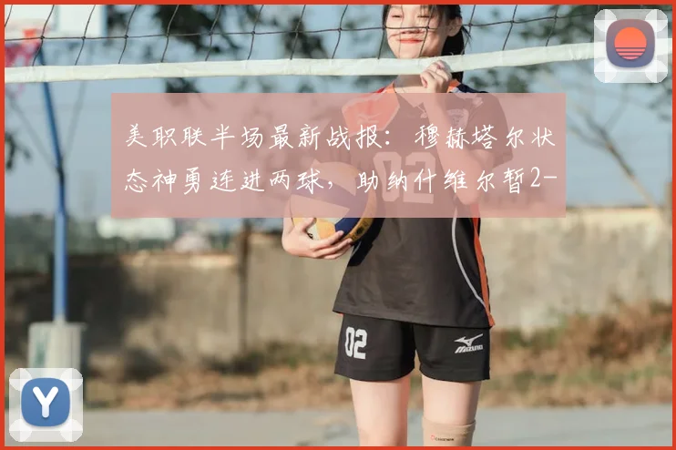 美职联半场最新战报：穆赫塔尔状态神勇连进两球，助纳什维尔暂2-1领先洛杉矶，半场回放与分析