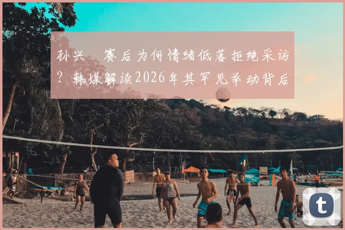 孙兴慜赛后为何情绪低落拒绝采访？韩媒解读2026年其罕见举动背后的多重原因