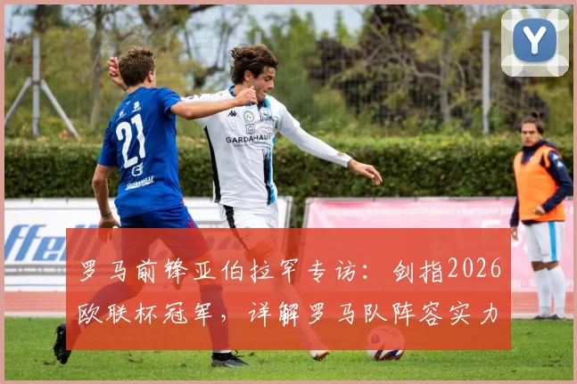 罗马前锋亚伯拉罕专访：剑指2026欧联杯冠军，详解罗马队阵容实力与夺冠前景
