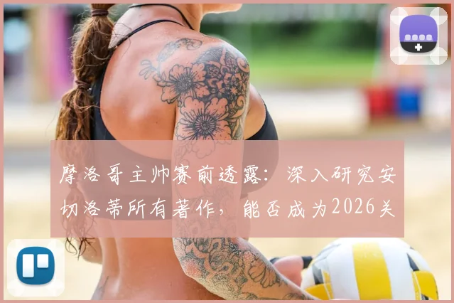 摩洛哥主帅赛前透露:深入研究安切洛蒂所有著作,能否成为2026关键战的战术优势?