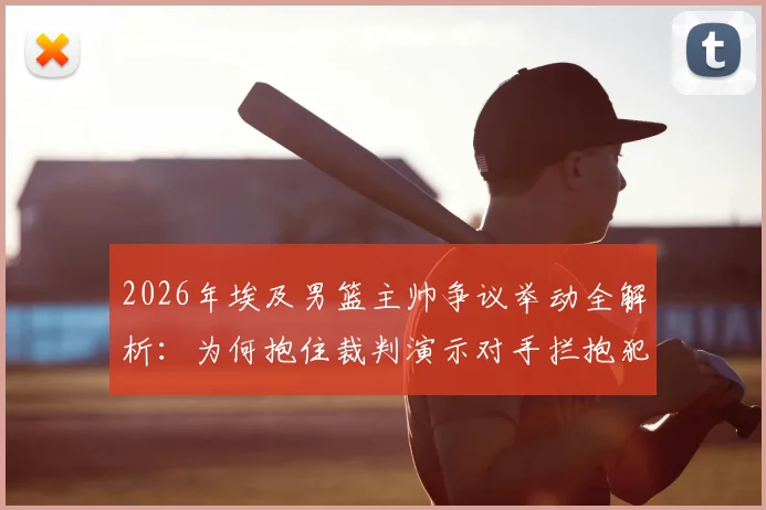 2026年埃及男篮主帅争议举动全解析：为何抱住裁判演示对手拦抱犯规，现场判罚依据是什么